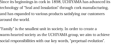 Since its beginnings in cork in 1898, UCHIYAMA has advanced its technology of “Seal and Insulation” through cork manufacturing, and has expanded to various products satisfying our customers around the world. 

“Family” is the smallest unit in society. In order to create a warm-hearted society as the UCHIYAMA group, we aim to achieve social responsibilities with our key words, “perpetual evolution”. 
