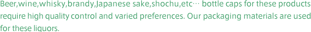 Beer,wine,whisky,brandy,Japanese sake,shochu,etc… bottle caps for these products
require high quality control and varied preferences. Our packaging materials are used
for these liquors.